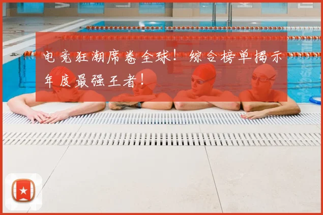 电竞狂潮席卷全球！综合榜单揭示年度最强王者！
