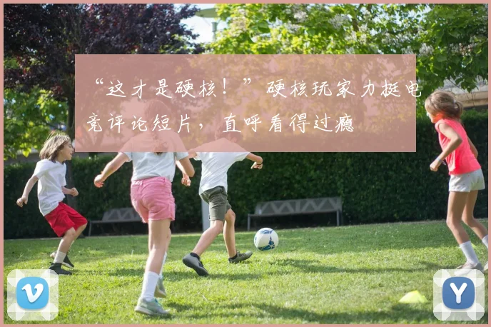 “这才是硬核！”硬核玩家力挺电竞评论短片，直呼看得过瘾
