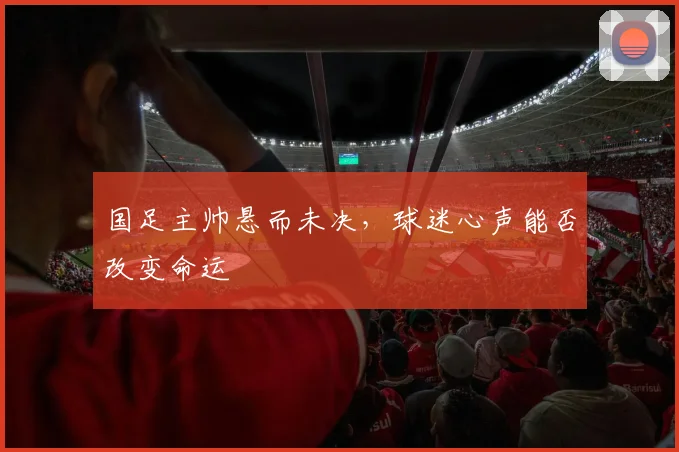 国足主帅悬而未决，球迷心声能否改变命运