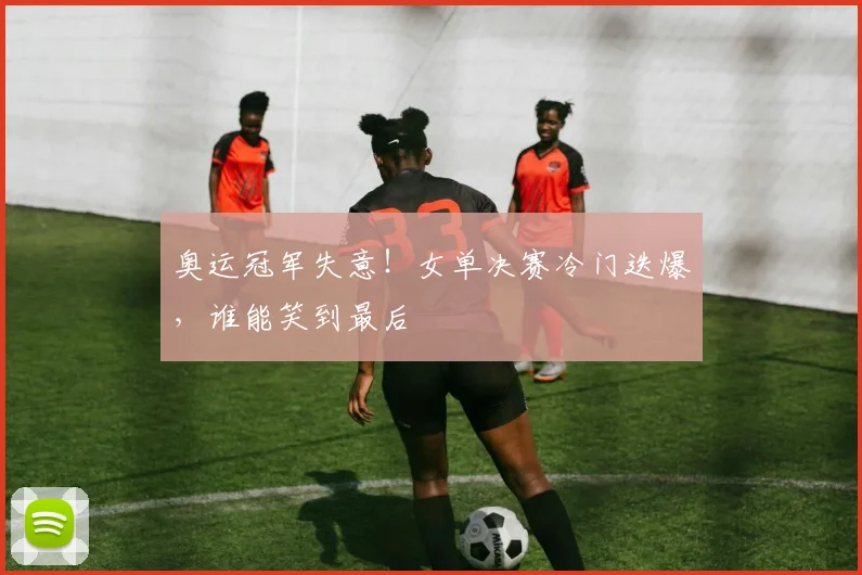 奥运冠军失意！女单决赛冷门迭爆，谁能笑到最后