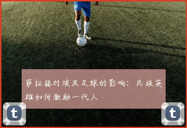 萨拉赫对埃及足球的影响：民族英雄如何激励一代人