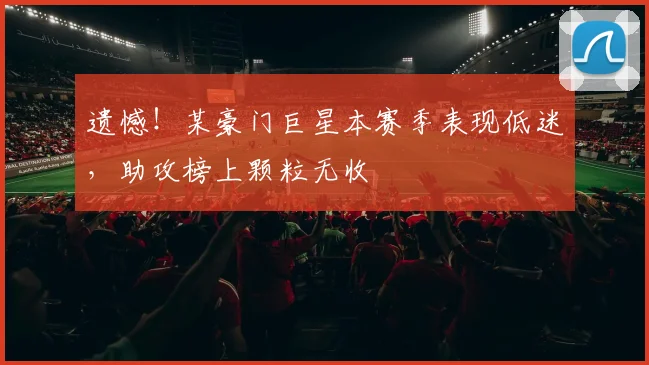 遗憾！某豪门巨星本赛季表现低迷，助攻榜上颗粒无收