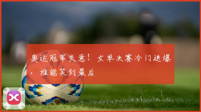 奥运冠军失意！女单决赛冷门迭爆，谁能笑到最后