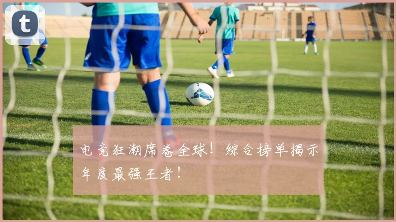 电竞狂潮席卷全球！综合榜单揭示年度最强王者！