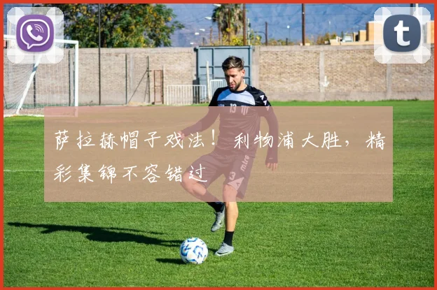 萨拉赫帽子戏法！利物浦大胜，精彩集锦不容错过