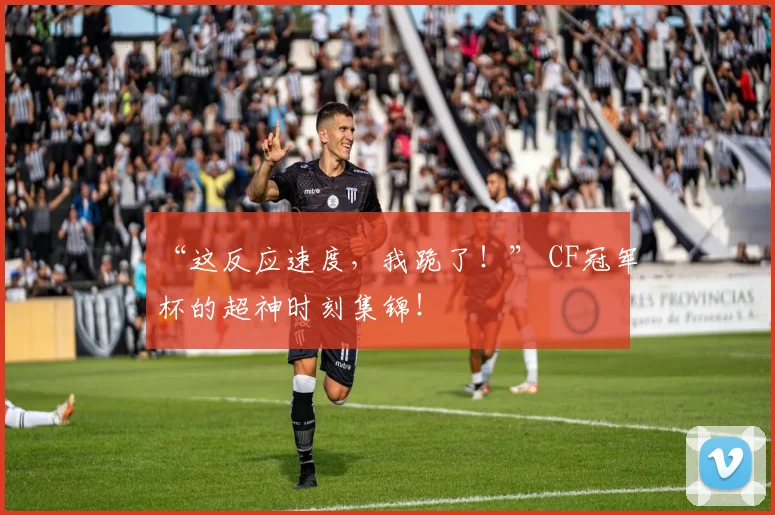 “这反应速度，我跪了！” CF冠军杯的超神时刻集锦！