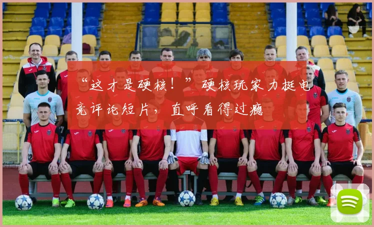 “这才是硬核！”硬核玩家力挺电竞评论短片，直呼看得过瘾