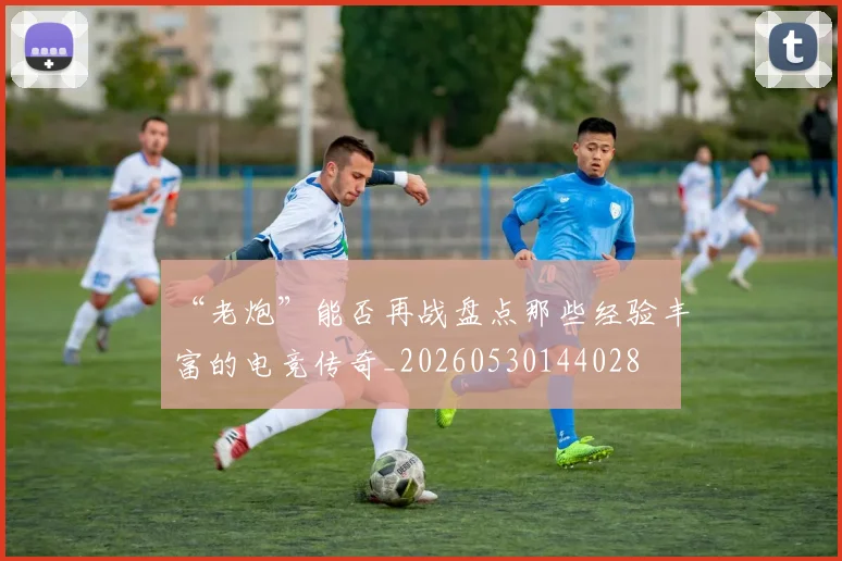 “老炮”能否再战盘点那些经验丰富的电竞传奇_20260530144028